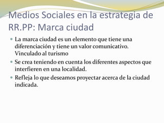 Medios Sociales en la estrategia de
RR.PP: Marca ciudad
 La marca ciudad es un elemento que tiene una
diferenciación y tiene un valor comunicativo.
Vinculado al turismo
 Se crea teniendo en cuenta los diferentes aspectos que
interfieren en una localidad.
 Refleja lo que deseamos proyectar acerca de la ciudad
indicada.
 