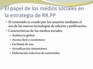 El papel de los medios sociales en
la estrategia de RR.PP
 El contenido es creado por los usuarios mediante el
uso de las nuevas tecnologías de edición y publicación.
 Características de los medios sociales:
 Audiencia global
 Acceso fácil y económico
 Facilidad de uso
 Actualización instantánea
 Elaboración colectiva de contenidos
 