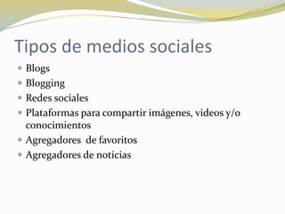 Tipos de medios sociales
 Blogs
 Blogging
 Redes sociales
 Plataformas para compartir imágenes, videos y/o
conocimientos
 Agregadores de favoritos
 Agregadores de noticias
 