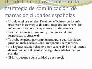 Uso de los medios sociales en la
estrategia de comunicación de
marcas de ciudades españolas
 Uso de medios sociales: Facebook y Twitter son los más
usados en la estrategia de comunicación, los contenidos
más usuales son noticias y recursos audiovisuales.
 Los medios sociales son una prolongación de sus
respectivas páginas web.
 Youtube se usa como complemento para guardar videos
promocionales de la ciudad, compartir y compartirlo.
 No hay una relación directa entre la cantidad de habitantes
de una ciudad y el número de seguidores de los medios
sociales,
 El éxito depende de la calidad de estrategia.
 