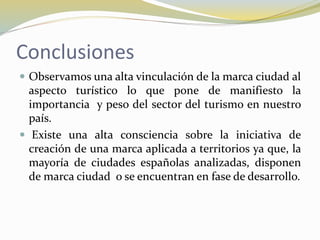 Conclusiones
 Observamos una alta vinculación de la marca ciudad al
aspecto turístico lo que pone de manifiesto la
importancia y peso del sector del turismo en nuestro
país.
 Existe una alta consciencia sobre la iniciativa de
creación de una marca aplicada a territorios ya que, la
mayoría de ciudades españolas analizadas, disponen
de marca ciudad o se encuentran en fase de desarrollo.
 