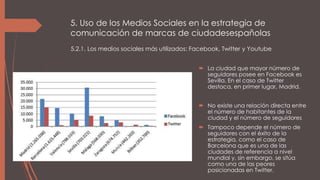 5. Uso de los Medios Sociales en la estrategia de
comunicación de marcas de ciudadesespañolas
 La ciudad que mayor número de
seguidores posee en Facebook es
Sevilla. En el caso de Twitter
destaca, en primer lugar, Madrid.
 No existe una relación directa entre
el número de habitantes de la
ciudad y el número de seguidores
 Tampoco depende el número de
seguidores con el éxito de la
estrategia, como el caso de
Barcelona que es una de las
ciudades de referencia a nivel
mundial y, sin embargo, se sitúa
como una de las peores
posicionadas en Twitter.
5.2.1. Los medios sociales más utilizados: Facebook, Twitter y Youtube
 