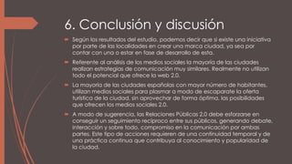 6. Conclusión y discusión
 Según los resultados del estudio, podemos decir que si existe una iniciativa
por parte de las localidades en crear una marca ciudad, ya sea por
contar con una o estar en fase de desarrollo de esta.
 Referente al análisis de los medios sociales la mayoría de las ciudades
realizan estrategias de comunicación muy similares. Realmente no utilizan
todo el potencial que ofrece la web 2.0.
 La mayoría de las ciudades españolas con mayor número de habitantes,
utilizan medios sociales para plasmar a modo de escaparate la oferta
turística de la ciudad, sin aprovechar de forma óptima, las posibilidades
que ofrecen los medios sociales 2.0.
 A modo de sugerencia, las Relaciones Públicas 2.0 debe esforzarse en
conseguir un seguimiento recíproco entre sus públicos, generando debate,
interacción y sobre todo, compromiso en la comunicación por ambas
partes. Este tipo de acciones requieren de una continuidad temporal y de
una práctica continua que contribuya al conocimiento y popularidad de
la ciudad.
 