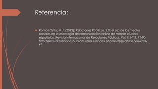 Referencia:
 Ramos Ostio, M.J. (2012): Relaciones Públicas. 2.0: el uso de los medios
sociales en la estrategia de comunicación online de marcas ciudad
españolas. Revista Internacional de Relaciones Públicas, Vol. II, Nº 3, 71-90.
http://revistarelacionespublicas.uma.es/index.php/revrrpp/article/view/82/
62
 