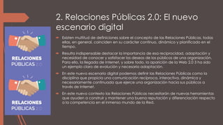 2. Relaciones Públicas 2.0: El nuevo
escenario digital
 Existen multitud de definiciones sobre el concepto de las Relaciones Públicas, todas
ellas, en general, coinciden en su carácter continuo, dinámico y planificado en el
tiempo.
 Resulta indispensable destacar la importancia de esa reciprocidad, adaptación y
necesidad de conocer y satisfacer los deseos de los públicos de una organización.
Para ello, la llegada de Internet, y sobre todo, la aparición de la Web 2.0 3 ha sido
un ejemplo claro de evolución y necesaria adaptación.
 En este nuevo escenario digital podemos definir las Relaciones Públicas como la
disciplina que propicia una comunicación recíproca, interactiva, dinámica y
necesariamente continuada que ejerce una organización hacia sus públicos a
través de Internet.
 En este nuevo contexto las Relaciones Públicas necesitarán de nuevas herramientas
que ayuden a construir y mantener una buena reputación y diferenciación respecto
a la competencia en el inmenso mundo de la Red.
 