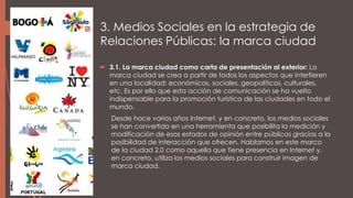 3. Medios Sociales en la estrategia de
Relaciones Públicas: la marca ciudad
 3.1. La marca ciudad como carta de presentación al exterior: La
marca ciudad se crea a partir de todos los aspectos que interfieren
en una localidad: económicos, sociales, geopolíticos, culturales,
etc. Es por ello que esta acción de comunicación se ha vuelto
indispensable para la promoción turística de las ciudades en todo el
mundo.
Desde hace varios años Internet, y en concreto, los medios sociales
se han convertido en una herramienta que posibilita la medición y
modificación de esos estados de opinión entre públicos gracias a la
posibilidad de interacción que ofrecen. Hablamos en este marco
de la ciudad 2.0 como aquella que tiene presencia en Internet y,
en concreto, utiliza los medios sociales para construir imagen de
marca ciudad.
 
