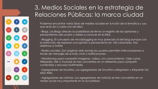 3. Medios Sociales en la estrategia de
Relaciones Públicas: la marca ciudad
Podemos encontrar varios tipos de medios sociales en función de la temática y uso
que se le da a cada uno de ellos:
- Blogs. Los Blogs ofrecen la posibilidad de llevar un registro de las opiniones y
pensamientos del usuario y darlas a conocer en la Red.
- Blogging. El concepto de microblogging es muy parecido al del blog aunque con
la restricción de expresar una opinión o pensamiento en 140 caracteres. Nos
referimos a Twitter
- Redes sociales. Son páginas web donde los usuarios permiten interconexiones a
través de mensajes de e-mail, chat y notificaciones.
- Plataformas para compartir imágenes, vídeos, y/o conocimiento. Tales como
Wikipedia, Flikr o Youtube se han convertido en un referente para compartir
contenidos y recursos multimedia.
- Agregadores de favoritos. Los agregadores de favoritos categorizan y etiquetan los
sitios Web.
- Agregadores de noticias. Los agregadores de noticias se han convertido en un
medio social muy importante en la actualidad.
 