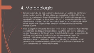 4. Metodología
 Éste es un estudio de tipo cualitativo basado en un análisis de contenido
de los medios sociales 2.0 que utilizan las ciudades a analizar. El marco
temporal en el que se desarrolla el periodo de investigación comprende
desde el 1 de Febrero al 08 de Marzo de 2012, y es por ello, que deberán
considerarse posibles cambios y modificaciones en el contenido expuesto
en las respectivas páginas Web y medios sociales asociados a cada
marca ciudad.
 Para escoger una muestra de análisis sobre la que realizar el estudio hemos
considerado las diez primeras ciudades españolas con mayor población,
ya que éstas, por su significativo número de habitantes, son susceptibles de
destinar un mayor número de recursos para generar acciones de
comunicación de este tipo. A continuación mostramos la tabla
correspondiente a las diez ciudades escogidas según los datos del INE
(Instituto Nacional de Estadística) con mayor número de habitantes en
2011 y ordenados de forma decreciente.
 