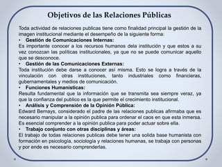 Toda actividad de relaciones publicas tiene como finalidad principal la gestión de la
imagen institucional mediante el desempeño de la siguiente forma:
• Gestión de Comunicaciones Internas:
Es importante conocer a los recursos humanos dela institución y que estos a su
vez conozcan las políticas institucionales, ya que no se puede comunicar aquello
que se desconoce.
• Gestión de las Comunicaciones Externas:
Toda institución debe darse a conocer así misma. Esto se logra a través de la
vinculación con otras instituciones, tanto industriales como financieras,
gubernamentales y medios de comunicación.
• Funciones Humanísticas:
Resulta fundamental que la información que se transmita sea siempre veraz, ya
que la confianza del publico es la que permite el crecimiento institucional.
• Análisis y Comprensión de la Opinión Pública:
Edward Bernays, considerado el padre de las relaciones publicas afirmaba que es
necesario manipular a la opinión publica para ordenar el caos en que esta inmersa.
Es esencial comprender a la opinión publica para poder actuar sobre ella.
• Trabajo conjunto con otras disciplinas y áreas:
El trabajo de todas relaciones publicas debe tener una solida base humanista con
formación en psicología, sociología y relaciones humanas, se trabaja con personas
y por ende es necesario comprenderlas.
 