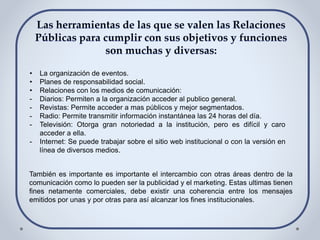 • La organización de eventos.
• Planes de responsabilidad social.
• Relaciones con los medios de comunicación:
- Diarios: Permiten a la organización acceder al publico general.
- Revistas: Permite acceder a mas públicos y mejor segmentados.
- Radio: Permite transmitir información instantánea las 24 horas del día.
- Televisión: Otorga gran notoriedad a la institución, pero es difícil y caro
acceder a ella.
- Internet: Se puede trabajar sobre el sitio web institucional o con la versión en
línea de diversos medios.
También es importante es importante el intercambio con otras áreas dentro de la
comunicación como lo pueden ser la publicidad y el marketing. Estas ultimas tienen
fines netamente comerciales, debe existir una coherencia entre los mensajes
emitidos por unas y por otras para así alcanzar los fines institucionales.
 