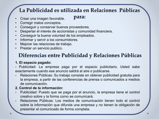 • Crear una imagen favorable.
• Corregir malos conceptos.
• Conseguir y conservar buenos proveedores.
• Despertar el interés de accionistas y comunidad financiera.
• Conseguir la buena voluntad de los empleados.
• Informar y servir a los consumidores.
• Mejorar las relaciones de trabajo.
• Prestar un servicio publico.
1. El espacio pagado:
- Publicidad: La empresa paga por el espacio publicitario. Usted sabe
exactamente cuando ese anuncio saldrá al aire o publicarse.
- Relaciones Públicas: Su trabajo consiste en obtener publicidad gratuita para
la empresa, a partir de las conferencias de prensa o comunicados a medios
de comunicación.
2. Control de la información:
- Publicidad: Puesto que se paga por el anuncio, la empresa tiene el control
creativo sobre y la forma como se comunicará.
- Relaciones Públicas: Los medios de comunicación tienen todo el control
sobre la información que difunda una empresa y no tienen la obligación de
presentar el comunicado de forma completa.
 