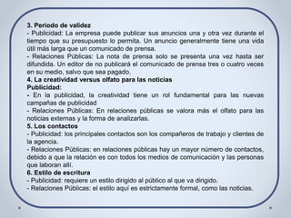 3. Periodo de validez
- Publicidad: La empresa puede publicar sus anuncios una y otra vez durante el
tiempo que su presupuesto lo permita. Un anuncio generalmente tiene una vida
útil más larga que un comunicado de prensa.
- Relaciones Públicas: La nota de prensa solo se presenta una vez hasta ser
difundida. Un editor de no publicará el comunicado de prensa tres o cuatro veces
en su medio, salvo que sea pagado.
4. La creatividad versus olfato para las noticias
Publicidad:
- En la publicidad, la creatividad tiene un rol fundamental para las nuevas
campañas de publicidad
- Relaciones Públicas: En relaciones públicas se valora más el olfato para las
noticias externas y la forma de analizarlas.
5. Los contactos
- Publicidad: los principales contactos son los compañeros de trabajo y clientes de
la agencia.
- Relaciones Públicas: en relaciones públicas hay un mayor número de contactos,
debido a que la relación es con todos los medios de comunicación y las personas
que laboran allí.
6. Estilo de escritura
- Publicidad: requiere un estilo dirigido al público al que va dirigido.
- Relaciones Públicas: el estilo aquí es estrictamente formal, como las noticias.
 