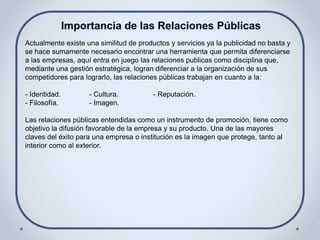 Actualmente existe una similitud de productos y servicios ya la publicidad no basta y
se hace sumamente necesario encontrar una herramienta que permita diferenciarse
a las empresas, aquí entra en juego las relaciones publicas como disciplina que,
mediante una gestión estratégica, logran diferenciar a la organización de sus
competidores para lograrlo, las relaciones públicas trabajan en cuanto a la:
- Identidad. - Cultura. - Reputación.
- Filosofía. - Imagen.
Las relaciones públicas entendidas como un instrumento de promoción, tiene como
objetivo la difusión favorable de la empresa y su producto. Una de las mayores
claves del éxito para una empresa o institución es la imagen que protege, tanto al
interior como al exterior.
 