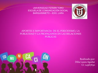 UNIVERSIDAD FERMIN TORO
ESCUELA DE COMUNICACIÓN SOCIAL
BARQUISIMETO – EDO. LARA
APORTES E IMPORTANCIA DE EL PERIODISMO, LA
PUBLICIDAD Y LA PROPAGANDA EN LAS RELACIONES
PUBLICAS
Realizado por:
Dilia Laura Aguilar
Ci: 24567650
 