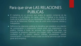 Para que sirve LAS RELACIONES
PUBLICAS
 El marketing es un proceso que analiza la gestión comercial de las
empresas con el objetivo de captar, retener y fidelizar a los clientes a
través de la satisfacción de sus necesidades. Por ello, es tan importante el
área de las Relaciones Públicas, nexo de unión entre empresa, clientes y
trabajadores.
 Definimos las relaciones públicas la disciplina que establece una relación
de comunicación y cooperación mutua entre una organización y su
público. Gracias a todas las acciones que engloba este área, una
compañía se propone transmitir una imagen clara, transparente y de
confianza con su público externo (clientes, proveedores, medios
comunicación…) y también interno (cada una de las personas que forman
parte de la empresa).
 