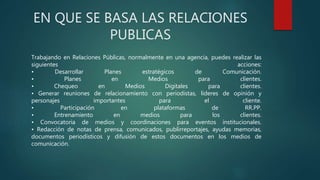 EN QUE SE BASA LAS RELACIONES
PUBLICAS
Trabajando en Relaciones Públicas, normalmente en una agencia, puedes realizar las
siguientes acciones:
• Desarrollar Planes estratégicos de Comunicación.
• Planes en Medios para clientes.
• Chequeo en Medios Digitales para clientes.
• Generar reuniones de relacionamiento con periodistas, líderes de opinión y
personajes importantes para el cliente.
• Participación en plataformas de RR.PP.
• Entrenamiento en medios para los clientes.
• Convocatoria de medios y coordinaciones para eventos institucionales.
• Redacción de notas de prensa, comunicados, publirreportajes, ayudas memorias,
documentos periodísticos y difusión de estos documentos en los medios de
comunicación.
 