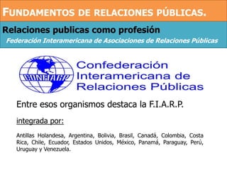 Relaciones publicas como profesión
Federación Interamericana de Asociaciones de Relaciones Públicas
Entre esos organismos destaca la F.I.A.R.P.
integrada por:
Antillas Holandesa, Argentina, Bolivia, Brasil, Canadá, Colombia, Costa
Rica, Chile, Ecuador, Estados Unidos, México, Panamá, Paraguay, Perú,
Uruguay y Venezuela.
FUNDAMENTOS DE RELACIONES PÚBLICAS.
 