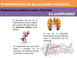 Relaciones publicas como Función
FUNDAMENTOS DE RELACIONES PÚBLICAS.
La publicidad
El desarrollo del uso de la
Publicidad forma parte integral
de la historia del desarrollo de
las Relaciones Públicas como
función.
El uso de la publicidad
representaba un gran adelanto
como la herramienta de las
empresas.
Se comprendió que para tener
poder y prestigio en un
mercado, era necesario conocer
y entender a las personas.
 