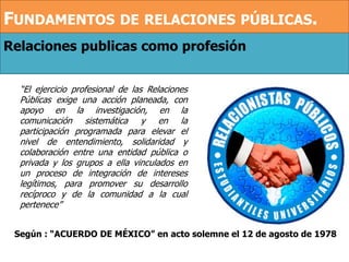 Relaciones publicas como profesión
“El ejercicio profesional de las Relaciones
Públicas exige una acción planeada, con
apoyo en la investigación, en la
comunicación sistemática y en la
participación programada para elevar el
nivel de entendimiento, solidaridad y
colaboración entre una entidad pública o
privada y los grupos a ella vinculados en
un proceso de integración de intereses
legítimos, para promover su desarrollo
recíproco y de la comunidad a la cual
pertenece”
Según : “ACUERDO DE MÉXICO” en acto solemne el 12 de agosto de 1978
FUNDAMENTOS DE RELACIONES PÚBLICAS.
 