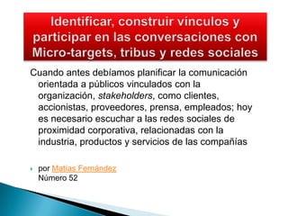 Identificar, construir vínculos y participar en las conversaciones con Micro-targets, tribus y redes socialesCuando antes debíamos planificar la comunicación orientada a públicos vinculados con la organización, stakeholders, como clientes, accionistas, proveedores, prensa, empleados; hoy es necesario escuchar a las redes sociales de proximidad corporativa, relacionadas con la industria, productos y servicios de las compañíaspor Matías FernándezNúmero 52