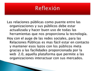 Las relaciones públicas como puente entre las organizaciones y sus públicos debe estar actualizada y hacer buen uso de todas las herramientas que nos proporciona la tecnología.Hoy con el auge de las redes sociales, para las Relaciones Públicas es mas fácil estar en contacto y mantener esos lazos con los públicos meta gracias a las facilidades proporcionada por la web  2.0, aquella plataforma que permite a las organizaciones interactuar con sus mercados.Reflexión 