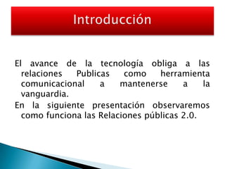 El avance de la tecnología obliga a las relaciones Publicas como herramienta comunicacional a mantenerse a la vanguardia.En la siguiente presentación observaremos como funciona las Relaciones públicas 2.0. Introducción 