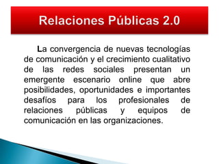 		La convergencia de nuevas tecnologías de comunicación y el crecimiento cualitativo de las redes sociales presentan un emergente escenario online que abre posibilidades, oportunidades e importantes desafíos para los profesionales de relaciones públicas y equipos de comunicación en las organizaciones. Relaciones Públicas 2.0