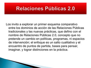Los invito a explorar un primer esquema comparativo entre los dominios de acción de las Relaciones Públicas tradicionales y las nuevas prácticas, que defino con el nombre de Relaciones Públicas 2.0, concepto que no pretende un cambio en políticas, programas, ni espacios de intervención; el enfoque es un salto cualitativo y el encuentro de puntos de partida, bases para pensar, imaginar, y lograr distinciones en la práctica.Relaciones Públicas 2.0