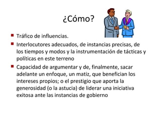 ¿Cómo?
   Tráfico de influencias.
   Interlocutores adecuados, de instancias precisas, de
    los tiempos y modos y la instrumentación de tácticas y
    políticas en este terreno
   Capacidad de argumentar y de, finalmente, sacar
    adelante un enfoque, un matiz, que benefician los
    intereses propios; o el prestigio que aporta la
    generosidad (o la astucia) de liderar una iniciativa
    exitosa ante las instancias de gobierno
 
