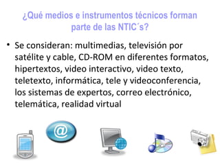 ¿Qué medios e instrumentos técnicos forman
              parte de las NTIC´s?
• Se consideran: multimedias, televisión por
  satélite y cable, CD-ROM en diferentes formatos,
  hipertextos, video interactivo, video texto,
  teletexto, informática, tele y videoconferencia,
  los sistemas de expertos, correo electrónico,
  telemática, realidad virtual
 