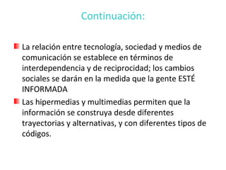 Continuación:

La relación entre tecnología, sociedad y medios de
comunicación se establece en términos de
interdependencia y de reciprocidad; los cambios
sociales se darán en la medida que la gente ESTÉ
INFORMADA
Las hipermedias y multimedias permiten que la
información se construya desde diferentes
trayectorias y alternativas, y con diferentes tipos de
códigos.
 