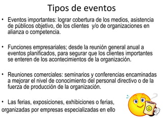 Tipos de eventos
• Eventos importantes: lograr cobertura de los medios, asistencia
  de públicos objetivo, de los clientes y/o de organizaciones en
  alianza o competencia.

• Funciones empresariales; desde la reunión general anual a
  eventos planificados, para segurar que los clientes importantes
  se enteren de los acontecimientos de la organización.

• Reuniones comerciales: seminarios y conferencias encaminadas
  a mejorar el nivel de conocimiento del personal directivo o de la
  fuerza de producción de la organización.

• Las ferias, exposiciones, exhibiciones o ferias,
organizadas por empresas especializadas en ello
 