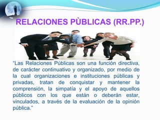 RELACIONES PÙBLICAS (RR.PP.)




“Las Relaciones Públicas son una función directiva,
de carácter continuativo y organizado, por medio de
la cual organizaciones e instituciones públicas y
privadas, tratan de conquistar y mantener la
comprensión, la simpatía y el apoyo de aquellos
públicos con los que están o deberán estar,
vinculados, a través de la evaluación de la opinión
pública.”
 