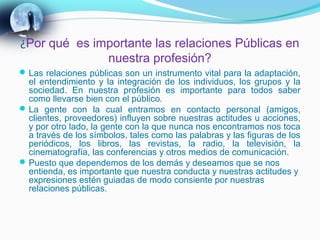 ¿Por qué es importante las relaciones Públicas en
              nuestra profesión?
 Las relaciones públicas son un instrumento vital para la adaptación,
  el entendimiento y la integración de los individuos, los grupos y la
  sociedad. En nuestra profesión es importante para todos saber
  como llevarse bien con el público.
 La gente con la cual entramos en contacto personal (amigos,
  clientes, proveedores) influyen sobre nuestras actitudes u acciones,
  y por otro lado, la gente con la que nunca nos encontramos nos toca
  a través de los símbolos, tales como las palabras y las figuras de los
  periódicos, los libros, las revistas, la radio, la televisión, la
  cinematografía, las conferencias y otros medios de comunicación.
 Puesto que dependemos de los demás y deseamos que se nos
  entienda, es importante que nuestra conducta y nuestras actitudes y
  expresiones estén guiadas de modo consiente por nuestras
  relaciones públicas.
 