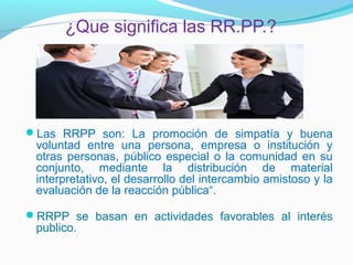 ¿Que significa las RR.PP.?




Las RRPP son: La promoción de simpatía y buena
 voluntad entre una persona, empresa o institución y
 otras personas, público especial o la comunidad en su
 conjunto, mediante la distribución de material
 interpretativo, el desarrollo del intercambio amistoso y la
 evaluación de la reacción pública“.

RRPP se basan en actividades favorables al interés
 publico.
 