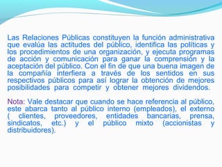 Las Relaciones Públicas constituyen la función administrativa
que evalúa las actitudes del público, identifica las políticas y
los procedimientos de una organización, y ejecuta programas
de acción y comunicación para ganar la comprensión y la
aceptación del público. Con el fin de que una buena imagen de
la compañía interfiera a través de los sentidos en sus
respectivos públicos para así lograr la obtención de mejores
posibilidades para competir y obtener mejores dividendos.
Nota: Vale destacar que cuando se hace referencia al público,
este abarca tanto al público interno (empleados), el externo
( clientes, proveedores, entidades bancarias, prensa,
sindicatos, etc.) y el público mixto (accionistas y
distribuidores).
 