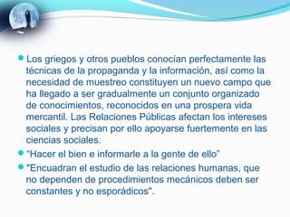 Los griegos y otros pueblos conocían perfectamente las
 técnicas de la propaganda y la información, así como la
 necesidad de muestreo constituyen un nuevo campo que
 ha llegado a ser gradualmente un conjunto organizado
 de conocimientos, reconocidos en una prospera vida
 mercantil. Las Relaciones Públicas afectan los intereses
 sociales y precisan por ello apoyarse fuertemente en las
 ciencias sociales.
“Hacer el bien e informarle a la gente de ello”
"Encuadran el estudio de las relaciones humanas, que
 no dependen de procedimientos mecánicos deben ser
 constantes y no esporádicos".
 