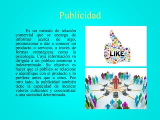 Publicidad
Es un método de relación
comercial que se encarga de
informar acerca de algo,
promocionar o dar a conocer un
producto o servicio, a través de
formas estratégicas como la
psicología. Cuya información va
dirigida a un público anónimo e
indeterminado. Su objetivo es
hacer que el público se relacione
e identifique con el producto y lo
prefiera antes que a otros. Por
otro lado, la publicidad también
tiene la capacidad de inculcar
valores culturales y concientizar
a una sociedad determinada.
 