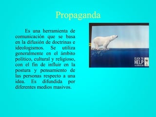 Propaganda
Es una herramienta de
comunicación que se basa
en la difusión de doctrinas e
ideologismos. Se utiliza
generalmente en el ámbito
político, cultural y religioso,
con el fin de influir en la
postura y pensamiento de
las personas respecto a una
idea. Es difundida por
diferentes medios masivos.
 