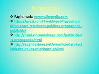 Referencias
 Página web: www.wikepedia.com
https://prezi.com/3wab6vpyb4rg/compar
acion-entre-relaciones-publicas-propaganda-
publicida/
http://html.rincondelvago.com/publicidad
-y-propaganda.html
http://es.slideshare.net/naomicordero/act
ividades-de-las-relaciones-pblicas
 
