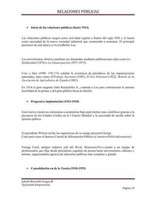 RELACIONES PÚBLICAS
Julieth Marisella Vargas M.
Tg Gestión Empresarial.
Página 10
 Inicio de las relaciones públicas (hasta 1914)
Las relaciones públicas surgen como actividad regular a finales del siglo XIX y lo hacen
como necesidad de la nueva sociedad industrial que comenzaba a asentarse. El principal
precursor de esta época es IvyLedbetter Lee.
Los movimientos obreros canalizan sus demandas mediante publicaciones tales como La
Solidaridad (1870) o La Emancipación (1871-1873).
Cruz y Sáiz (1996: 170-171) señalan la existencia de periódicos de las organizaciones
patronales, tales como ElTrabajo Nacional (1892), El Eco Patronal (1922), Boletín de la
Asociación de Agricultores de España (1882).
En 1914 el gran magnate John Rockefeller Jr., contrata a Lee para contrarrestar la enorme
hostilidad de la prensa y del gran público hacia la familia.
 Progresiva implantación (1914-1918)
Esos inicios intuitivos comienzan a acometerse bajo pará metros más científicos gracias a la
presencia de los Estados Unidos en la I Guerra Mundial y la necesidad de incidir sobre la
opinión pública.
El presidente Wilson recibe las sugerencias de su amigo personal George
Creel para crear el famoso Comité de Información Pública (ComitteeoPublicInformation).
George Creel, antiguo redactor jefe del Rocky MountainsNews,reunió a un equipo de
profesionales que iban desde periodistas yagentes de prensa hasta universitarios, editores y
artistas, organizandola agencia de relaciones públicas más completa y grande.
 Consolidación en de la Teoría (1918-1929)
 