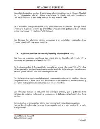 RELACIONES PÚBLICAS
Julieth Marisella Vargas M.
Tg Gestión Empresarial.
Página 11
Se produce la paulatina apertura de agencias de relacionespúblicas tras la I Guerra Mundial.
En 1927, el periodista John W. Hillabre su agencia en Cleveland y, más tarde, en unión con
Don Knowltonfunda la “Hill and Knowlton” de New York en 1933.
En el periodo de entreguerras (1919-1929) aparece la figura deEdward L. Bernays, ilustre
sociólogo y psicólogo. Es autor del primerlibro sobre relaciones públicas del que se tiene
noticia en el mundo (CrystallizingPublicOpinion).
Con Bernays, las relaciones públicas comienzan a ser estudiadasy practicadas desde
criterios más científicos y no tan intuitivos.
 La generalización en los ámbitos privados y públicos (1929-1945)
Esa época de expansión económica que ocurre con los llamados felices años 20 se
interrumpe abruptamente con la crisis de 1929.
En el primer mandato de Roosevelt hubo ocho charlas, seis de ellas entre 1933 y 1934. Era
tal la expectación, que familias enteras se reunían alrededor de la radio para escuchar unas
palabras que en absoluto eran fruto de la improvisación.
Otra de las técnicas que introdujo Roosevelt en sus mandatos fueron las reuniones directas
con periodistas en el Salón Oval. Así, decidió realizar conferencias de prensa los martes y
los viernes en la que mantenía conversaciones con los periodistas
Las relaciones públicas se utilizaron para conseguir primero, que la población fuera
partidaria de participar en la guerra y segundo, que la dedicación al esfuerzo bélico fuera
máxima.
Europa también se comenzaba a utilizar masivamente las técnicas de comunicación.
Uno de los ejemplos más claros es la propaganda nazi y el uso masivo de la radio
principalmente.
 
