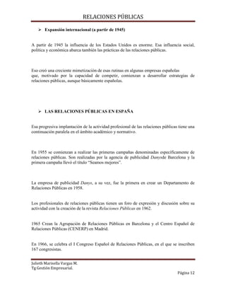 RELACIONES PÚBLICAS
Julieth Marisella Vargas M.
Tg Gestión Empresarial.
Página 12
 Expansión internacional (a partir de 1945)
A partir de 1945 la influencia de los Estados Unidos es enorme. Esa influencia social,
política y económica abarca también las prácticas de las relaciones públicas.
Eso creó una creciente mimetización de esas rutinas en algunas empresas españolas
que, motivado por la capacidad de competir, comienzan a desarrollar estrategias de
relaciones públicas, aunque básicamente españolas.
 LAS RELACIONES PÚBLICAS EN ESPAÑA
Esa progresiva implantación de la actividad profesional de las relaciones públicas tiene una
continuación paralela en el ámbito académico y normativo.
En 1955 se comienzan a realizar las primeras campañas denominadas específicamente de
relaciones públicas. Son realizadas por la agencia de publicidad Danysde Barcelona y la
primera campaña llevó el título “Seamos mejores”.
La empresa de publicidad Danys, a su vez, fue la primera en crear un Departamento de
Relaciones Públicas en 1958.
Los profesionales de relaciones públicas tienen un foro de expresión y discusión sobre su
actividad con la creación de la revista Relaciones Públicas en 1962.
1965 Crean la Agrupación de Relaciones Públicas en Barcelona y el Centro Español de
Relaciones Públicas (CENERP) en Madrid.
En 1966, se celebra el I Congreso Español de Relaciones Públicas, en el que se inscriben
167 congresistas.
 