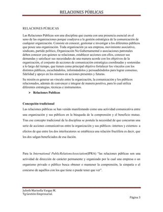 RELACIONES PÚBLICAS
Julieth Marisella Vargas M.
Tg Gestión Empresarial.
Página 3
RELACIONES PÚBLICAS
Las Relaciones Públicas son una disciplina que cuenta con una presencia esencial en el
seno de las organizaciones porque coadyuva a la gestión estratégica de la comunicación de
cualquier organización. Consiste en conocer, gestionar e investigar a los diferentes públicos
que posee una organización. Toda organización ya sea empresa, movimiento asociativo,
sindicato, partido político, Organización No Gubernamental o asociaciones patronales
deben conocer con quienes se relacionan, establecer acciones con ellos, conocer sus
demandas y satisfacer sus necesidades de una manera acorde con los objetivos de la
organización, el conjunto de acciones de comunicación estratégica coordinadas y sostenidas
a lo largo del tiempo, que tienen como principal objetivo fortalecer los vínculos con los
distintos públicos, escuchándolos, informándolos y persuadiéndolos para lograr consenso,
fidelidad y apoyo en los mismos en acciones presentes y futuras.
Su misión es generar un vínculo entre la organización, la comunicación y los públicos
relacionados, además de convencer e integrar de manera positiva, para lo cual utiliza
diferentes estrategias, técnicas e instrumentos.
 Relaciones Publicas
Concepción tradicional
Las relaciones públicas se han venido manifestando como una actividad comunicativa entre
una organización y sus públicos en la búsqueda de la comprensión y el beneficio mutuo.
Tras ese concepto tradicional de la disciplina se postula la necesidad de que concurran una
serie de acciones comunicativas entre la organización y sus públicos -internos y externos- a
efectos de que entre los dos interlocutores se establezca una relación fructífera es decir, que
los dos salgan beneficiados de esa ilación.
Para la International PublicRelationsAssociation(IPRA) “las relaciones públicas son una
actividad de dirección de carácter permanente y organizado por la cual una empresa o un
organismo privado o público busca obtener o mantener la comprensión, la simpatía o el
concurso de aquéllos con los que tiene o puede tener que ver”.
 
