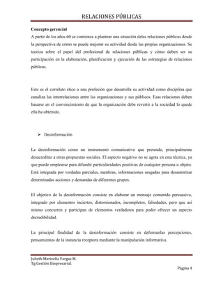 RELACIONES PÚBLICAS
Julieth Marisella Vargas M.
Tg Gestión Empresarial.
Página 4
Concepto gerencial
A partir de los años 60 se comienza a plantear una situación delas relaciones públicas desde
la perspectiva de cómo se puede mejorar su actividad desde las propias organizaciones. Se
teoriza sobre el papel del profesional de relaciones públicas y cómo deben ser su
participación en la elaboración, planificación y ejecución de las estrategias de relaciones
públicas.
Este es el correlato ético a una profesión que desarrolla su actividad como disciplina que
canaliza las interrelaciones entre las organizaciones y sus públicos. Esas relaciones deben
basarse en el convencimiento de que la organización debe revertir a la sociedad lo quede
ella ha obtenido.
 Desinformación
La desinformación como un instrumento comunicativo que pretende, principalmente
desacreditar a otras propuestas sociales. El aspecto negativo no se agota en esta técnica, ya
que puede emplearse para difundir particularidades positivas de cualquier persona u objeto.
Está integrada por verdades parciales, mentiras, informaciones sesgadas para desautorizar
determinadas acciones y demandas de diferentes grupos.
El objetivo de la desinformación consiste en elaborar un mensaje contenido persuasivo,
integrado por elementos inciertos, distorsionados, incompletos, falsedades, pero que así
mismo concurren y participan de elementos verdaderos para poder ofrecer un aspecto
decredibilidad.
La principal finalidad de la desinformación consiste en deformarlas percepciones,
pensamientos de la instancia receptora mediante la manipulación informativa.
 