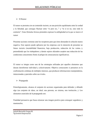 RELACIONES PÚBLICAS
Julieth Marisella Vargas M.
Tg Gestión Empresarial.
Página 5
 El Rumor
El rumor se presenta con un contenido incierto, en una posición equidistante entre la verdad
y la falsedad, que consigue fluctuar entre “sí pero no...” y “ni sí ni no, sino todo lo
contrario”. Estas fórmulas léxicas pretenden expresar la ambigüedad en la que se mueve el
rumor
Presentar acciones extremas ante los receptores para que éstos demanden la solución menos
negativa. Este aspecto puede aplicarse por las empresas con la intención de presentar un
futuro incierto (inestabilidad financiera, baja producción, reducción de las ventas...),
pretendiendo que los trabajadores y demás sujetos afectados acepten una reducción de las
condiciones concurrentes frente al peligro de consecuencias significativas.
El rumor se integra como una de las estrategias utilizadas por aquellos elementos que
desean desinformar individual y colectivamente. Objetivo consecuente si pensamos en la
confrontación cotidiana de múltiples intereses, que producen informaciones manipuladoras,
intencionadas y parciales sobre sus rivales.
 Propaganda
Etimológicamente, alcanza al conjunto de acciones organizadas para defender y difundir
algo (un conjunto de ideas, un ideal, una persona, un sistema, una institución...). Los
elementos esenciales de la propaganda son:
Finalidad persuasiva que busca alcanzar una imagen positiva para conseguir seguidores y
mantenerlos.
 