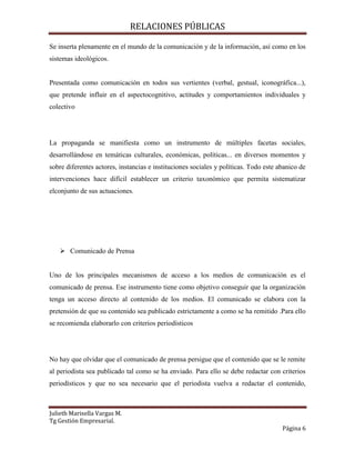 RELACIONES PÚBLICAS
Julieth Marisella Vargas M.
Tg Gestión Empresarial.
Página 6
Se inserta plenamente en el mundo de la comunicación y de la información, así como en los
sistemas ideológicos.
Presentada como comunicación en todos sus vertientes (verbal, gestual, iconográfica...),
que pretende influir en el aspectocognitivo, actitudes y comportamientos individuales y
colectivo
La propaganda se manifiesta como un instrumento de múltiples facetas sociales,
desarrollándose en temáticas culturales, económicas, políticas... en diversos momentos y
sobre diferentes actores, instancias e instituciones sociales y políticas. Todo este abanico de
intervenciones hace difícil establecer un criterio taxonómico que permita sistematizar
elconjunto de sus actuaciones.
 Comunicado de Prensa
Uno de los principales mecanismos de acceso a los medios de comunicación es el
comunicado de prensa. Ese instrumento tiene como objetivo conseguir que la organización
tenga un acceso directo al contenido de los medios. El comunicado se elabora con la
pretensión de que su contenido sea publicado estrictamente a como se ha remitido .Para ello
se recomienda elaborarlo con criterios periodísticos
No hay que olvidar que el comunicado de prensa persigue que el contenido que se le remite
al periodista sea publicado tal como se ha enviado. Para ello se debe redactar con criterios
periodísticos y que no sea necesario que el periodista vuelva a redactar el contenido,
 