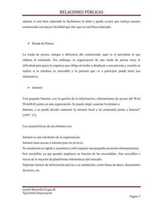 RELACIONES PÚBLICAS
Julieth Marisella Vargas M.
Tg Gestión Empresarial.
Página 7
además si está bien redactado le facilitamos la labor y puede ocurrir que incluya nuestro
comunicado con mayor facilidad que otro que no esté bien redactado.
 Rueda de Prensa
La rueda de prensa, aunque a diferencia del comunicado, aquí es el periodista el que
elabora el contenido. Sin embargo, la organización de una rueda de prensa tiene la
dificultad para quien la organiza que obliga al medio a desplazar a una persona y esosólo se
realiza si la temática es noticiable o la persona que va a participar puede tener eco
informativo.
 Intranet
Una pequeña Internet, con la gestión de la información y herramientas de acceso del Worl
WideWeb juntos en una organización. Se puede elegir conectar la intranet a
Internet, o se puede decidir mantener la intranet local y no conectarla jamás a Internet”
(1997: 17).
Las características de una Intranet son:
Intranet es una red dentro de la organización.
Intranet tiene acceso a internet pero no al revés.
Su instalación es rápida y económica (sólo requiere una pequeña inversión infraestructura).
Son escalables ya que pueden ampliarse en función de las necesidades .Son accesibles a
través de la mayoría de plataformas informáticas del mercado.
Soportan fuentes de información previas a su instalación, como bases de datos, documentos
de textos, etc
 