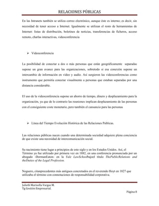 RELACIONES PÚBLICAS
Julieth Marisella Vargas M.
Tg Gestión Empresarial.
Página 8
En las Intranets también se utiliza correo electrónico, aunque éste es interno; es decir, sin
necesidad de tener acceso a Internet. Igualmente se utilizan el resto de herramientas de
Internet: listas de distribución, boletines de noticias, transferencias de ficheros, acceso
remoto, charlas interactivas, videoconferencia
 Videoconferencia
La posibilidad de conectar a dos o más personas que están geográficamente separadas
supone un gran avance para las organizaciones, sobretodo si esa conexión supone un
intercambio de información en vídeo y audio. Así surgieron las videoconferencias como
instrumento que permitía conectar visualmente a personas que estaban separadas por una
distancia considerable.
El uso de la videoconferencia supone un ahorro de tiempo, dinero y desplazamiento para la
organización, ya que de lo contrario las reuniones implican desplazamiento de las personas
con el consiguiente coste monetario, pero también el cansancio para las personas
 Línea del Tiempo Evolución Histórica de las Relaciones Publicas.
Las relaciones públicas nacen cuando una determinada sociedad adquiere plena conciencia
de que existe una necesidad de intercomunicación social.
Su nacimiento tiene lugar a principios de este siglo y en los Estados Unidos. Así, el
Término ya fue utilizado por primera vez en 1882, en una conferencia pronunciada por un
abogado -DormanEaton- en la Yale LawSchoolbajoel título ThePublicRelations and
theDuties of the Legal Profession.
Noguero, citanprecedentes más antiguos concretados en el reverendo Hoyt en 1827 que
utilizaba el término con connotaciones de responsabilidad corporativa.
 