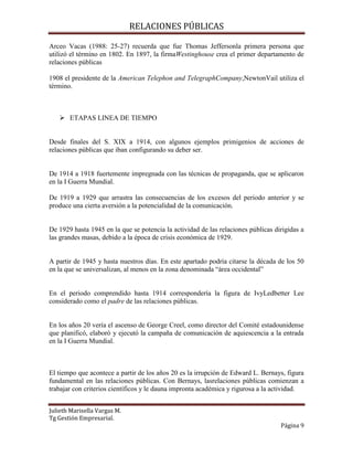 RELACIONES PÚBLICAS
Julieth Marisella Vargas M.
Tg Gestión Empresarial.
Página 9
Arceo Vacas (1988: 25-27) recuerda que fue Thomas Jeffersonla primera persona que
utilizó el término en 1802. En 1897, la firmaWestinghouse crea el primer departamento de
relaciones públicas
1908 el presidente de la American Telephon and TelegraphCompany,NewtonVail utiliza el
término.
 ETAPAS LINEA DE TIEMPO
Desde finales del S. XIX a 1914, con algunos ejemplos primigenios de acciones de
relaciones públicas que iban configurando su deber ser.
De 1914 a 1918 fuertemente impregnada con las técnicas de propaganda, que se aplicaron
en la I Guerra Mundial.
De 1919 a 1929 que arrastra las consecuencias de los excesos del periodo anterior y se
produce una cierta aversión a la potencialidad de la comunicación.
De 1929 hasta 1945 en la que se potencia la actividad de las relaciones públicas dirigidas a
las grandes masas, debido a la época de crisis económica de 1929.
A partir de 1945 y hasta nuestros días. En este apartado podría citarse la década de los 50
en la que se universalizan, al menos en la zona denominada “área occidental”
En el periodo comprendido hasta 1914 correspondería la figura de IvyLedbetter Lee
considerado como el padre de las relaciones públicas.
En los años 20 vería el ascenso de George Creel, como director del Comité estadounidense
que planificó, elaboró y ejecutó la campaña de comunicación de aquiescencia a la entrada
en la I Guerra Mundial.
El tiempo que acontece a partir de los años 20 es la irrupción de Edward L. Bernays, figura
fundamental en las relaciones públicas. Con Bernays, lasrelaciones públicas comienzan a
trabajar con criterios científicos y le dauna impronta académica y rigurosa a la actividad.
 